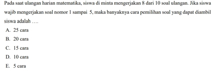 Pada saat ulangan harian matematika, siswa di minta mengerjakan 8 dari 10 soal ulangan. Jika siswa
wajib mengerjakan soal nomor 1 sampai 5, maka banyaknya cara pemilihan soal yang dapat diambil
siswa adalah …
A. 25 cara
B. 20 cara
C. 15 cara
D. 10 cara
E. 5 cara