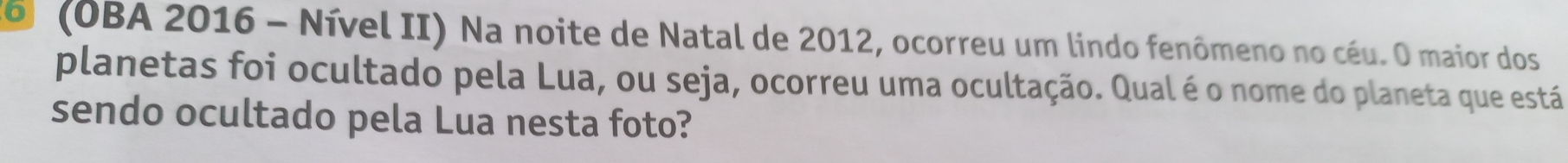 6 (OBA 2016 - Nível II) Na noite de Natal de 2012, ocorreu um lindo fenômeno no céu. O maior dos 
planetas foi ocultado pela Lua, ou seja, ocorreu uma ocultação. Qual é o nome do planeta que está 
sendo ocultado pela Lua nesta foto?