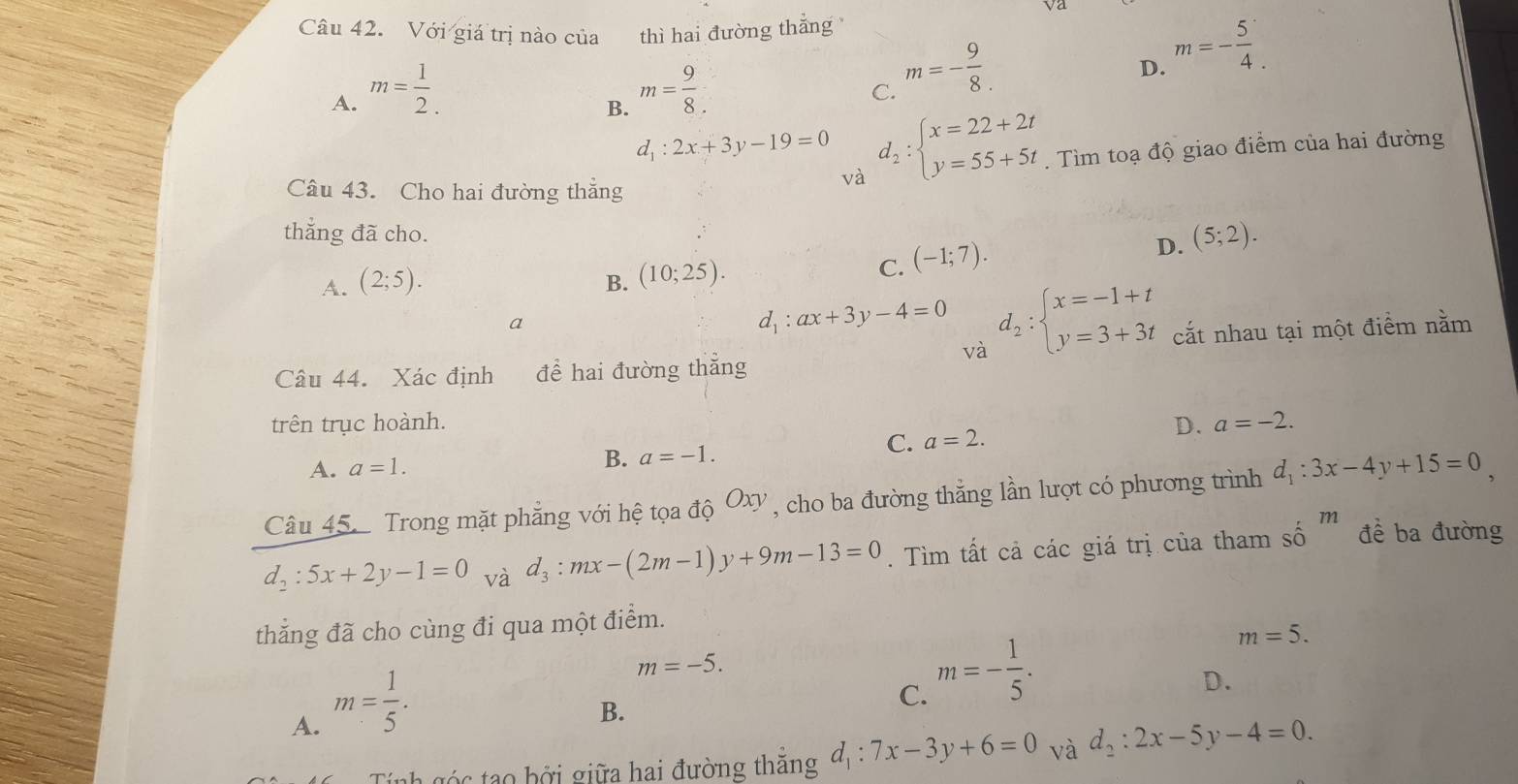 Với giá trị nào của  thì hai đường thắng
D. m=- 5/4 .
A. m= 1/2 . m= 9/8 .
C. m=- 9/8 .
B.
d_1:2x+3y-19=0 d_2:beginarrayl x=22+2t y=55+5tendarray..  Tìm toạ độ giao điểm của hai đường
Câu 43. Cho hai đường thẳng
và
thẳng đã cho.
A. (2;5). B. (10;25).
C. (-1;7).
D. (5;2).
a
d_1:ax+3y-4=0 d_2:beginarrayl x=-1+t y=3+3tendarray. cắt nhau tại một điểm nằm
và
Câu 44. Xác định để hai đường thẳng
trên trục hoành. D. a=-2.
C. a=2.
A. a=1.
B. a=-1.
Câu 45 Trong mặt phẳng với hệ tọa độ Oxy , cho ba đường thắng lần lượt có phương trình d_1:3x-4y+15=0,
d_2:5x+2y-1=0 và d_3:mx-(2m-1)y+9m-13=0. Tìm tất cả các giá trị của tham số m đề ba đường
thẳng đã cho cùng đi qua một điểm.
m=5.
A. m= 1/5 .
m=-5.
D.
B.
C. m=- 1/5 .
g á nh  g  c  ao  b ởi giữa hai đường thắng d_1:7x-3y+6=0 và d_2:2x-5y-4=0.