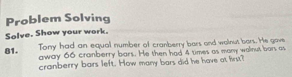 Problem Solving 
Solve. Show your work. 
81. Tony had an equal number of cranberry bars and walnut bars. He gave 
away 66 cranberry bars. He then had 4 times as many walnut bars as 
cranberry bars left. How many bars did he have at first?