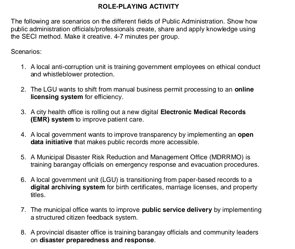 ROLE-PLAYING ACTIVITY 
The following are scenarios on the different fields of Public Administration. Show how 
public administration officials/professionals create, share and apply knowledge using 
the SECI method. Make it creative. 4-7 minutes per group. 
Scenarios: 
1. A local anti-corruption unit is training government employees on ethical conduct 
and whistleblower protection. 
2. The LGU wants to shift from manual business permit processing to an online 
licensing system for efficiency. 
3. A city health office is rolling out a new digital Electronic Medical Records 
(EMR) system to improve patient care. 
4. A local government wants to improve transparency by implementing an open 
data initiative that makes public records more accessible. 
5. A Municipal Disaster Risk Reduction and Management Office (MDRRMO) is 
training barangay officials on emergency response and evacuation procedures. 
6. A local government unit (LGU) is transitioning from paper-based records to a 
digital archiving system for birth certificates, marriage licenses, and property 
titles. 
7. The municipal office wants to improve public service delivery by implementing 
a structured citizen feedback system. 
8. A provincial disaster office is training barangay officials and community leaders 
on disaster preparedness and response.