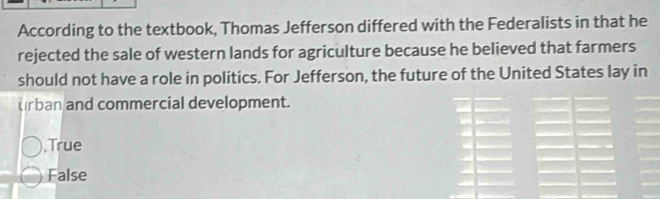 According to the textbook, Thomas Jefferson differed with the Federalists in that he
rejected the sale of western lands for agriculture because he believed that farmers
should not have a role in politics. For Jefferson, the future of the United States lay in
urban and commercial development.
,True
False