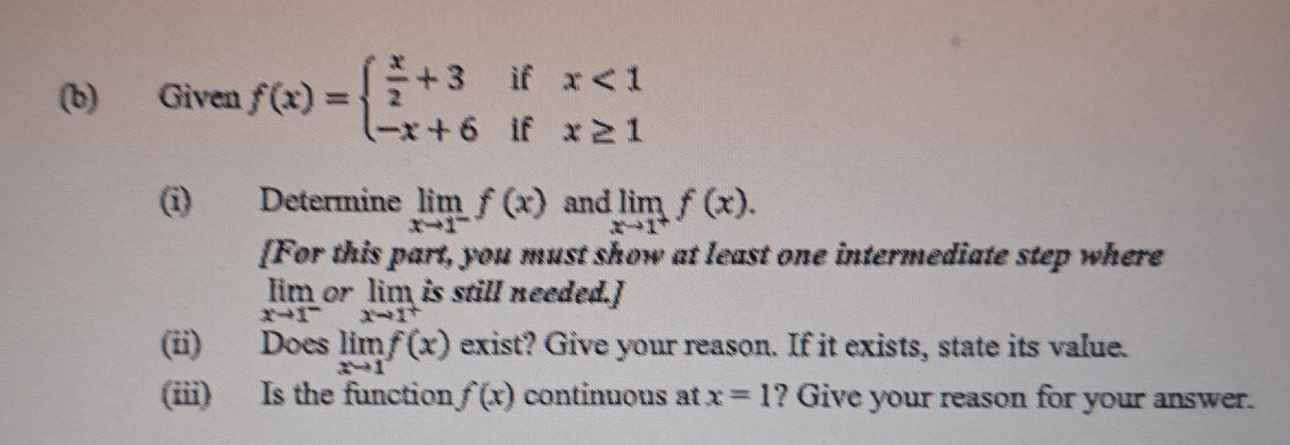 Given f(x)=beginarrayl  x/2 +3ifx<1 -x+6ifx≥ 1endarray.
(i) Determine limlimits _xto 1^-f(x) and limlimits _xto 1^+f(x). 
[For this part, you must show at least one intermediate step where 
lim or lim is still needed.]
xto 1^- xto 1^+
(ii) Does limlimits _xto 1f(x) exist? Give your reason. If it exists, state its value. 
(iii) Is the function f(x) contínuous at x=1 ? Give your reason for your answer.