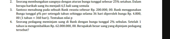 Seorang membungakan uangnya dengan aturan bunga tunggal sebesar 25% setahun. Dalam 
berapa harikah uang itu menjadi 6,5 kali uang semula 
3. Santoso menabung pada sebuah Bank swasta sebesar Rp. 200.000, 00. Bank menggunakan 
Bunga tunggal p% per setengah tahun sehingga selama 36 hari diperoleh bunga Rp. 4.800,
00(1tahun=360hari). Tentukan nilai p
4. Seorang pedagang meminjam uang di Bank dengan bunga tunggal 2% sebulan. Setelah 1
tahun ia mengembalikan Rp. 62.000.000, 00. Berapakah besar uang yang dipinjam pedagang 
tersebut?