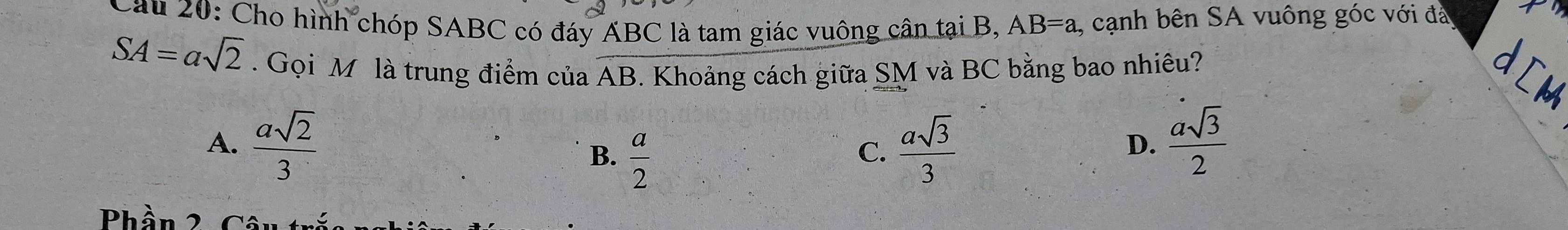 Cho hình chóp SABC có đáy ABC là tam giác vuông cân tại B, AB=a , cạnh bên SA vuông góc với đá
SA=asqrt(2). Gọi M là trung điểm của AB. Khoảng cách giữa SM và BC bằng bao nhiêu? B
A.  asqrt(2)/3   a/2   asqrt(3)/3 
B.
C.
D.  asqrt(3)/2 
Phần 2