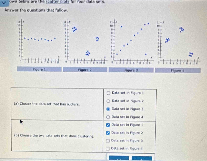 own below are the scatter plots for four data sets.
Answer the questions that follow.
11 y u u
10
10
m
9
,
9
n
8
2
B
n
6
S
y
4
3

2
2
1. 6 γ 9 a 8
4 c 8 tò tì ( 4 1 4 6 10 1 0 5 4 6 zǜ zì
Figure 1 Figure 2 Figure 3 Figure 4
Data set in Figure 1
Data set in Figure 2
(a) Choose the data set that has outliers.
Data set in Figure 3
Data set in Figure 4
Data set in Figure 1
Data set in Figure 2
(b) Choose the two data sets that show clustering.
Data set in Figure 3
Data set in Figure 4