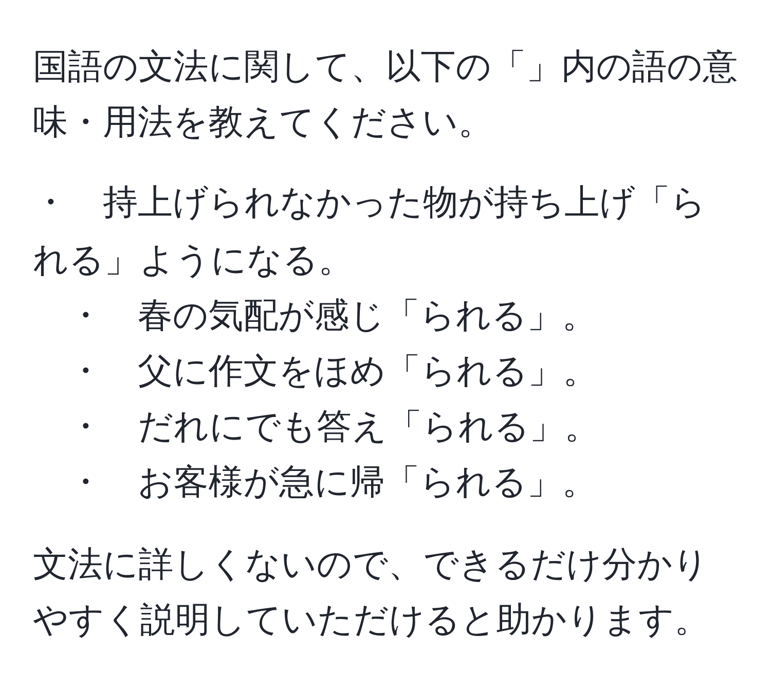 国語の文法に関して、以下の「」内の語の意味・用法を教えてください。

・　持上げられなかった物が持ち上げ「られる」ようになる。
・　春の気配が感じ「られる」。
・　父に作文をほめ「られる」。
・　だれにでも答え「られる」。
・　お客様が急に帰「られる」。

文法に詳しくないので、できるだけ分かりやすく説明していただけると助かります。