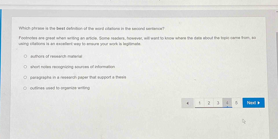 Which phrase is the best definition of the word citations in the second sentence?
Footnotes are great when writing an article. Some readers, however, will want to know where the data about the topic came from, so
using citations is an excellent way to ensure your work is legitimate.
authors of research material
short notes recognizing sources of information
paragraphs in a research paper that support a thesis
outlines used to organize writing
1 2 3 4 5 Next