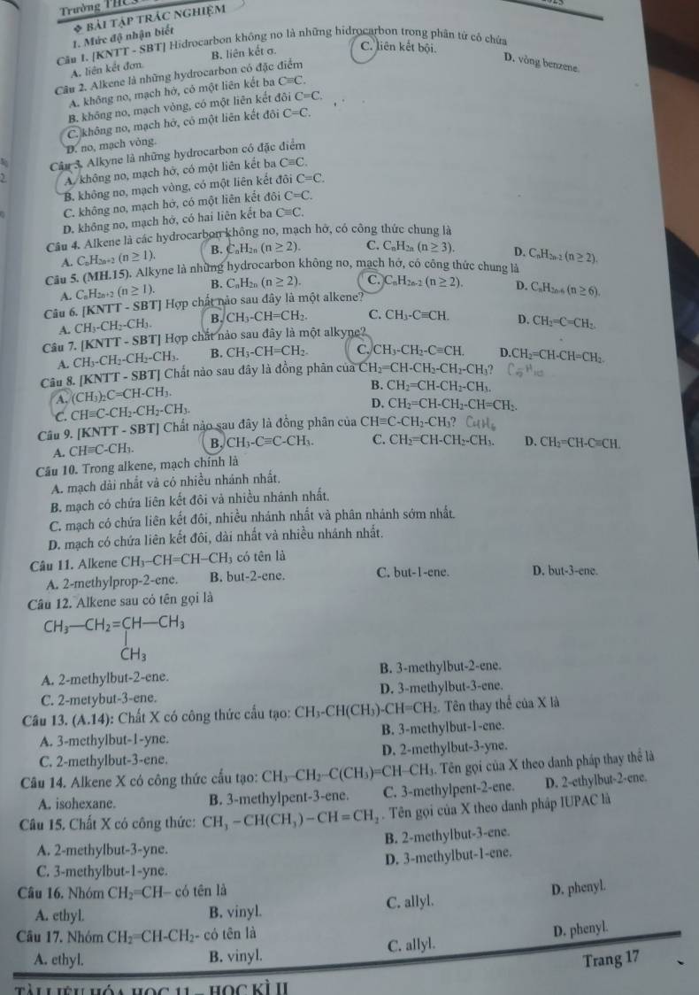 Trường THC 
* bài tập trác nghiệm
1. Mức độ nhận biết
Cầu 1. [KNTT - SBT] Hidrocarbon không no là những hidrocarbon trong phân tử có chứa
A. liên kết đơm
D. vòng benzene
Câu 2. Alkene là những hydrocarbon có đặc điểm B. liên kết σ. C. liên kết bội.
A. không no, mạch hở, có một liên kết ba Cequiv C.
B. không no, mạch vòng, có một liên kết đôi C=C.
D. no, mạch vòng. C. không no, mạch hở, có một liên kết đôi C=C.
Cậu 3. Alkyne là những hydrocarbon có đặc điểm
A. không no, mạch hở, có một liên kết ba Cequiv C.
B. không no, mạch vòng, có một liên kết đôi C=C.
C. không no, mạch hớ, có một liên kết đôi C=C.
D. không no, mạch hở, có hai liên kết ba Cequiv C.
Câu 4. Alkene là các hydrocarbon không no, mạch hỡ, có công thức chung là
A. C_nH_2n+ (n≥ 1). B. C_nH_2n(n≥ 2). C. C_nH_2n(n≥ 3). D. C_nH_2n-2
Câu 5. ( MH.1 5). Alkyne là những hydrocarbon không no, mạch hớ, có công thức chung là (n≥ 2).
A. C_nH_2n+2(n≥ 1). B. C_nH_2n(n≥ 2). C. C_nH_2n-2(n≥ 2).
Câu 6. [KNTT - SBT] Hợp chất nào sau đây là một alkene? D. C_nH_2n-6(n≥ 6)
A. CH_3-CH_2-CH_3. B. CH_3-CH=CH_2. C. CH_3-Cequiv CH.
Câu 7. (KNTT-SBT) ] Hợp chất nảo sau đây là một alkyne? D. CH_2=C=CH_2.
A. CH_3-CH_2-CH_2-CH_3. B. CH_3-CH=CH_2. C. CH_3-CH_2-Cequiv CH. D.
Câu 8. [KNTT - SBT] Chất nào sau đây là đồng phân của CH_2=CH-CH_2-CH_2-CH_3? CH_2=CH-CH=CH_2
A. (CH_3)_2C=CH· CH_3. B. CH_2=CH-CH_2-CH_3.
C. CHequiv C-CH_2-CH_2-CH_3.
D. CH_2=CH-CH_2-CH=CH_2.
Câu 9. [KNTT-SBT] Chất nào sau đây là đồng phân của CHequiv C-CH_2-CH_3? CuH_6
A. CHequiv C-CH_3. B, CH_3-Cequiv C-CH_3. C. CH_2=CH-CH_2-CH_3. D. CH_2=CH-Cequiv CH.
Câu 10. Trong alkene, mạch chính là
A. mạch dài nhất và có nhiều nhánh nhất.
B. mạch có chứa liên kết đôi và nhiều nhánh nhất,
C. mạch có chứa liên kết đôi, nhiều nhánh nhất và phân nhánh sớm nhất.
D. mạch có chứa liên kết đôi, dài nhất và nhiều nhánh nhất.
Câu 11. Alkene CH_3-CH=CH-CH_3 có tên là
A. 2-methylprop-2-ene. B. but-2-ene. C. hut-1. ene. D. but-3-ene.
Câu 12. Alkene sau có tên gọi là
CH_3-CH_2=CH-CH_3
CH_3
A. 2-methylbut-2-ene. B. 3-methylbut-2-ene.
C. 2-metybut-3-ene. D. 3-methylbut-3-ene.
Câu 13. (A.14) : Chất X có công thức cấu tạo: CH_3-CH(CH_3)-CH=CH_2. Tên thay thể của X là
A. 3-methylbut-1-yne. B. 3-methylbut-1-ene.
C. 2-methylbut-3-ene. D. 2-methylbut-3-yne.
Câu 14. Alkene X có công thức cấu tạo: CH_3-CH_2-C(CH_3)=CH-CH_3 - Tên gọi của X theo danh pháp thay thể là
A. isohexane. B. 3-methylpent-3-ene. C. 3-methylpent-2-ene. D. 2-ethylbut-2-ene.
Câu 15. Chất X có công thức: CH_3-CH(CH_3)-CH=CH_2. Tên gọi của X theo danh pháp IUPAC là
B. 2-methylbut-3-ene.
A. 2-methylbut-3-yne.
D. 3-methylbut-1-ene.
C. 3-methylbut-1-yne.
Câu 16. Nhóm CH_2= CH- có tên là
A. ethyl. B. vinyl. C. allyl. D. phenyl.
Câu 17. Nhóm CH₂=CH-CH₂- có tên là
A. ethyl. B. vinyl. C. allyl. D. phenyl.
Trang 17
học kì II