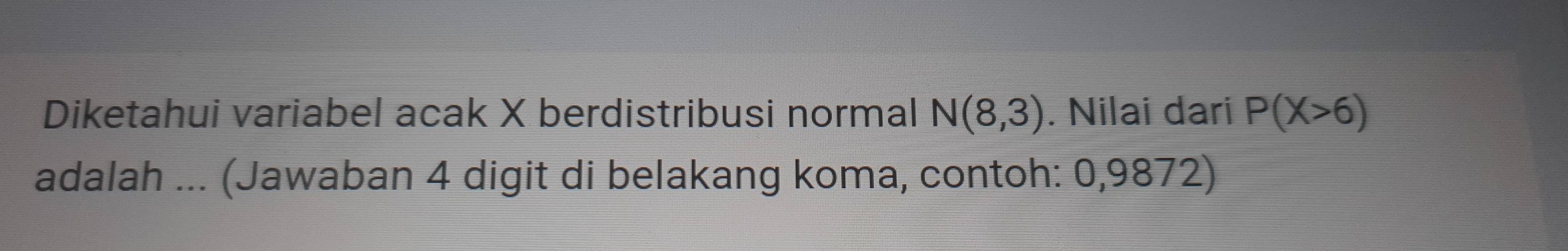 Diketahui variabel acak X berdistribusi normal N(8,3). Nilai dari P(X>6)
adalah ... (Jawaban 4 digit di belakang koma, contoh: 0,9872)