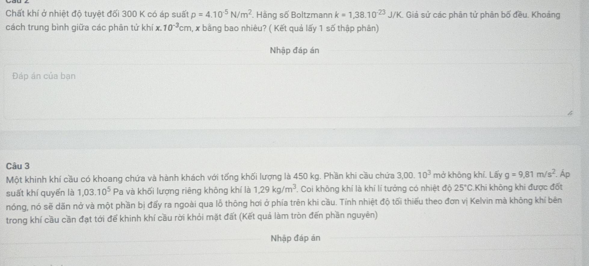 Chất khí ở nhiệt độ tuyệt đối 300 K có áp suất p=4.10^(-5)N/m^2. Hằng số Boltzmann k=1,38.10^(-23)J/K. Giả sử các phân tử phân bố đều. Khoảng 
cách trung bình giữa các phân tử khí x. 10^(-3)cm 1, x bằng bao nhiêu? ( Kết quả lấy 1 số thập phân) 
Nhập đáp án 
Đáp án của bạn 
Câu 3 
Một khinh khí cầu có khoang chứa và hành khách với tổng khối lượng là 450 kg. Phần khi cầu chứa 3,00.10^3 mở không khí. Lấy g=9,81m/s^2. Áp 
suất khí quyển là 1,03.10^5 Pa và khối lượng riêng không khí là 1,29kg/m^3 1. Coi không khí là khí lí tưởng có nhiệt độ 25°C Khi không khi được đốt 
nóng, nó sẽ dãn nở và một phần bị đẩy ra ngoài qua lỗ thông hơi ở phía trên khi cầu. Tính nhiệt độ tối thiểu theo đơn vị Kelvin mà không khí bên 
trong khí cầu cần đạt tới để khinh khí cầu rời khỏi mặt đất (Kết quả làm tròn đến phần nguyên) 
Nhập đáp án