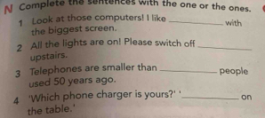 Complete the sentences with the one or the ones. 
1 Look at those computers! I like_ 
with 
the biggest screen. 
2 All the lights are on! Please switch off_ 
upstairs. 
3 Telephones are smaller than _people 
used 50 years ago. 
4 'Which phone charger is yours?' ' _on 
the table.'