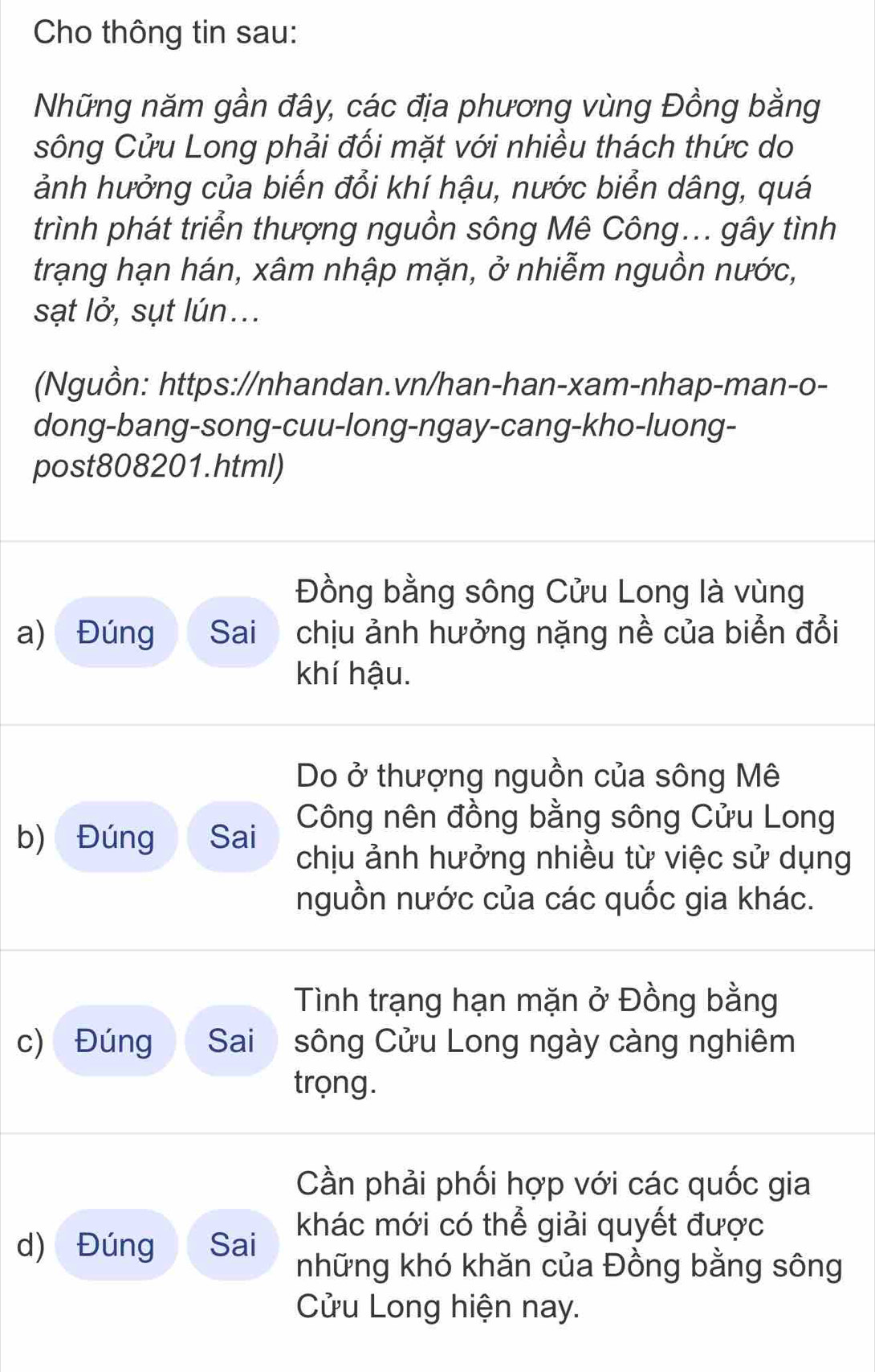 Cho thông tin sau: 
Những năm gần đây, các địa phương vùng Đồng bằng 
sông Cửu Long phải đối mặt với nhiều thách thức do 
ảnh hưởng của biến đổi khí hậu, nước biển dâng, quá 
trình phát triển thượng nguồn sông Mê Công... gây tình 
trạng hạn hán, xâm nhập mặn, ở nhiễm nguồn nước, 
sạt lở, sụt lún... 
(Nguồn: https://nhandan.vn/han-han-xam-nhap-man-o- 
dong-bang-song-cuu-long-ngay-cang-kho-luong- 
post808201.html) 
Đồng bằng sông Cửu Long là vùng 
a) Đúng Sai chịu ảnh hưởng nặng nề của biển đổi 
khí hậu. 
Do ở thượng nguồn của sông Mê 
b) Đúng Sai Công nên đồng bằng sông Cửu Long 
chịu ảnh hưởng nhiều từ việc sử dụng 
nguồn nước của các quốc gia khác. 
Tình trạng hạn mặn ở Đồng bằng 
c) Đúng Sai sông Cửu Long ngày càng nghiêm 
trọng. 
Cần phải phối hợp với các quốc gia 
d) Đúng Sai khác mới có thể giải quyết được 
những khó khăn của Đồng bằng sông 
Cửu Long hiện nay.