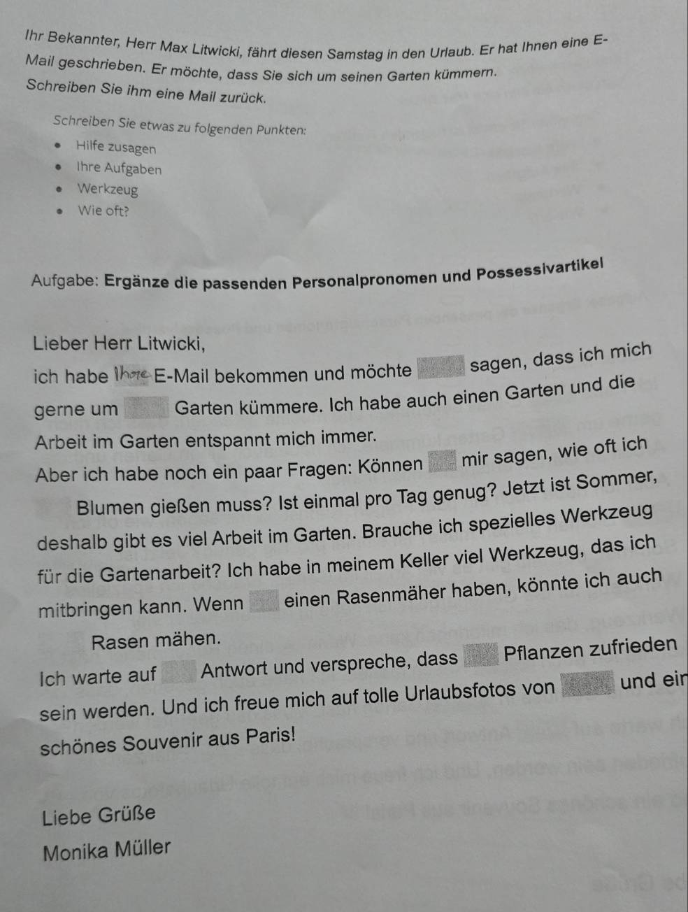 Ihr Bekannter, Herr Max Litwicki, fährt diesen Samstag in den Urlaub. Er hat Ihnen eine E- 
Mail geschrieben. Er möchte, dass Sie sich um seinen Garten kümmern. 
Schreiben Sie ihm eine Mail zurück. 
Schreiben Sie etwas zu folgenden Punkten: 
Hilfe zusagen 
Ihre Aufgaben 
Werkzeug 
Wie oft? 
Aufgabe: Ergänze die passenden Personalpronomen und Possessivartikel 
Lieber Herr Litwicki, 
ich habe E-Mail bekommen und möchte sagen, dass ich mich 
gerne um Garten kümmere. Ich habe auch einen Garten und die 
Arbeit im Garten entspannt mich immer. 
Aber ich habe noch ein paar Fragen: Können mir sagen, wie oft ich 
Blumen gießen muss? Ist einmal pro Tag genug? Jetzt ist Sommer, 
deshalb gibt es viel Arbeit im Garten. Brauche ich spezielles Werkzeug 
für die Gartenarbeit? Ich habe in meinem Keller viel Werkzeug, das ich 
mitbringen kann. Wenn einen Rasenmäher haben, könnte ich auch 
Rasen mähen. 
Ich warte auf Antwort und verspreche, dass Pflanzen zufrieden 
sein werden. Und ich freue mich auf tolle Urlaubsfotos von und ein 
schönes Souvenir aus Paris! 
Liebe Grüße 
Monika Müller