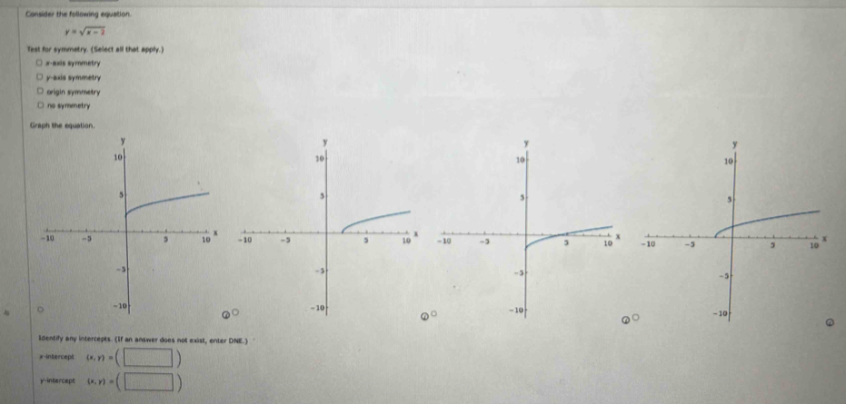 Consider the following equation.
y=sqrt(x-2)
Test for symmetry. (Select all that apply.)
x-axis symmetry
y-axis symmetry
origin symmetry
no symmetry
Graph the equation.

 enc 
@^bigcirc  
ldentify any intercepts. (If an answer does not exist, enter DNE.)
x-intercept (x,y)=(□ )
y-intercept (x,y)=(□ )