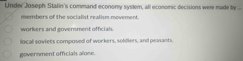 Under Joseph Stalin's command economy system, all economic decisions were made by ...
members of the socialist realism movement.
workers and government officials.
local soviets composed of workers, soldiers, and peasants.
government offcials alone.