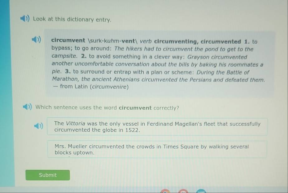 Look at this dictionary entry.
circumvent surk-kuhm-vent verb circumventing, circumvented 1. to
bypass; to go around: The hikers had to circumvent the pond to get to the
campsite. 2. to avoid something in a clever way: Grayson circumvented
another uncomfortable conversation about the bills by baking his roommates a
pie. 3. to surround or entrap with a plan or scheme: During the Battle of
Marathon, the ancient Athenians circumvented the Persians and defeated them.
— from Latin (circumvenire)
Which sentence uses the word circumvent correctly?
The Vittoria was the only vessel in Ferdinand Magellan's fleet that successfully
circumvented the globe in 1522.
Mrs. Mueller circumvented the crowds in Times Square by walking several
blocks uptown.
Submit