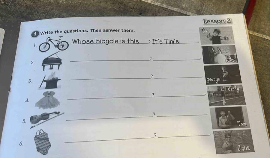 Lesson 2 
D Write the questions. Then asnwer them. Tw 
1. 
Whose bicycle is this _? It's Tim's_ 
__?_ 
. 
2. 
_?_ 
3. George 
Cindy 
_?_ 
. 
4. 
_?_ 
. 
5. 
Tom 
_?_ 
. 
6. 
Julia