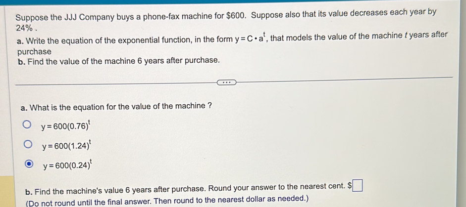 Suppose the JJJ Company buys a phone-fax machine for $600. Suppose also that its value decreases each year by
24%. 
a. Write the equation of the exponential function, in the form y=C· a^t , that models the value of the machine t years after 
purchase 
b. Find the value of the machine 6 years after purchase. 
a. What is the equation for the value of the machine ?
y=600(0.76)^t
y=600(1.24)^t
y=600(0.24)^t
b. Find the machine's value 6 years after purchase. Round your answer to the nearest cent. S $□
(Do not round until the final answer. Then round to the nearest dollar as needed.)