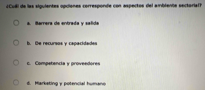 ¿Cuál de las siguientes opciones corresponde con aspectos del ambiente sectoríal?
a. Barrera de entrada y salida
b. De recursos y capacidades
c. Competencia y proveedores
d. Marketing y potencial humano