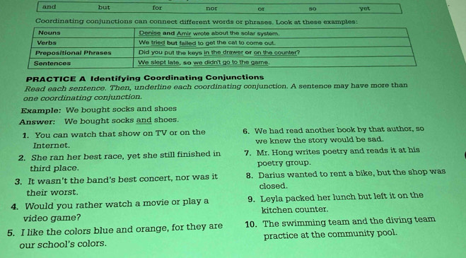 and but for nor or 80 yot 
Coordinating conjunctions can connect different words or phrases. Look at these examples: 
PRACTICE A Identifying Coordinating Conjunctions 
Read each sentence. Then, underline each coordinating conjunction. A sentence may have more than 
one coordinating conjunction. 
Example: We bought socks and shoes 
Answer: We bought socks and shoes. 
1. You can watch that show on TV or on the 6. We had read another book by that author, so 
Internet. we knew the story would be sad. 
2. She ran her best race, yet she still finished in 7. Mr. Hong writes poetry and reads it at his 
third place. poetry group. 
3. It wasn't the band's best concert, nor was it 8. Darius wanted to rent a bike, but the shop was 
their worst. closed. 
4. Would you rather watch a movie or play a 9. Leyla packed her lunch but left it on the 
video game? kitchen counter. 
5. I like the colors blue and orange, for they are 10. The swimming team and the diving team 
our school's colors. practice at the community pool.