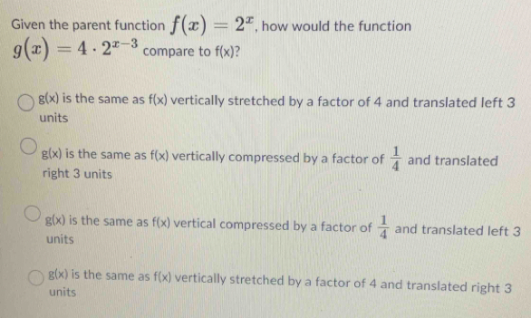 Given the parent function f(x)=2^x , how would the function
g(x)=4· 2^(x-3) compare to f(x) ?
g(x) is the same as f(x) vertically stretched by a factor of 4 and translated left 3
units
g(x) is the same as f(x) vertically compressed by a factor of  1/4  and translated
right 3 units
g(x) is the same as f(x) vertical compressed by a factor of  1/4  and translated left 3
units
g(x) is the same as f(x) vertically stretched by a factor of 4 and translated right 3
units