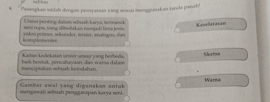 sablon 
4. “ Pasangkan istilah dengan pernyataan yang sesuai menggunakan tanda panah! 
Unsur penting dalam sebuah karya, termasuk 
Keselarasan 
seni rupa, yang dibedakan menjadi lima jenis, 
yakni primer, sekunder, tersier, analogus, dan 
komplementer. 
Kaitan kedekatan unsur-unsur yang berbeda, 
Sketsa 
baik bentuk, pencahayaan, dan warna dalam 
menciptakan sebuah keindahan. 
Warna 
Gambar awal yang digunakan untuk 
mengawali sebuah penggarapan karya seni.