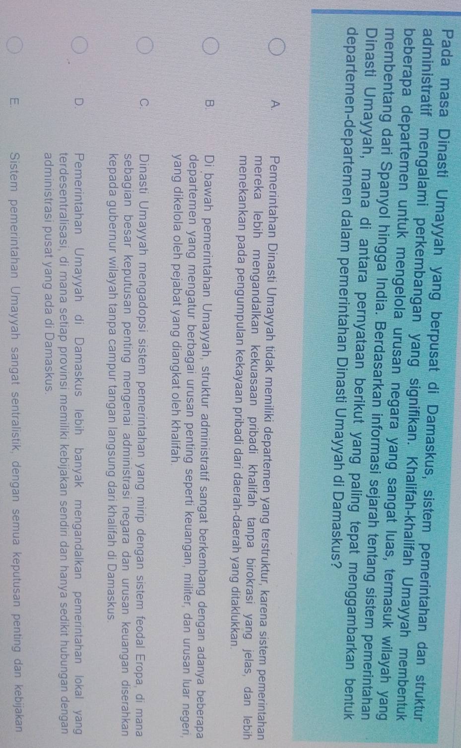 Pada masa Dinasti Umayyah yang berpusat di Damaskus, sistem pemerintahan dan struktur
administratif mengalami perkembangan yang signifikan. Khalifah-khalifah Umayyah membentuk
beberapa departemen untuk mengelola urusan negara yang sangat luas, termasuk wilayah yang
membentang dari Spanyol hingga India. Berdasarkan informasi sejarah tentang sistem pemerintahan
Dinasti Umayyah, mana di antara pernyataan berikut yang paling tepat menggambarkan bentuk
departemen-departemen dalam pemerintahan Dinasti Umayyah di Damaskus?
A. Pemerintahan Dinasti Umayyah tidak memiliki departemen yang terstruktur, karena sistem pemerintahan
mereka lebih mengandalkan kekuasaan pribadi khalifah tanpa birokrasi yang jelas, dan lebih
menekankan pada pengumpulan kekayaan pribadi dari daerah-daerah yang ditaklukkan.
B. Di bawah pemerintahan Umayyah, struktur administratif sangat berkembang dengan adanya beberapa
departemen yang mengatur berbagai urusan penting seperti keuangan, militer, dan urusan luar negeri,
yang dikelola oleh pejabat yang diangkat oleh khalifah.
C. Dinasti Umayyah mengadopsi sistem pemerintahan yang mirip dengan sistem feodal Eropa, di mana
sebagian besar keputusan penting mengenai administrasi negara dan urusan keuangan diserahkan
kepada gubernur wilayah tanpa campur tangan langsung dari khalifah di Damaskus.
D. Pemerintahan Umayyah di Damaskus lebih banyak mengandalkan pemerintahan lokal yang
terdesentralisasi, di mana setiap provinsi memiliki kebijakan sendiri dan hanya sedikit hubungan dengan
administrasi pusat yang ada di Damaskus.
E. Sistem pemerintahan Umayyah sangat sentralistik, dengan semua keputusan penting dan kebijakan