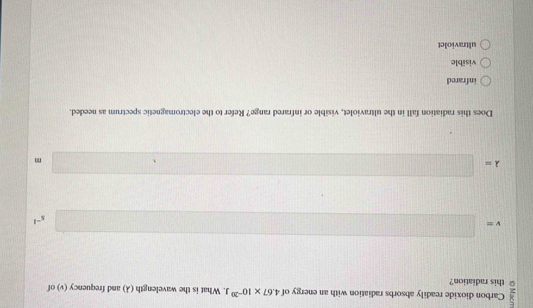 Carbon dioxide readily absorbs radiation with an energy of 4.67* 10^(-20)J. What is the wavelength (λ) and frequency (v) of
this radiation?
v=□
s^(-1)
lambda =□
m
Does this radiation fall in the ultraviolet, visible or infrared range? Refer to the electromagnetic spectrum as needed.
infrared
visible
ultraviolet