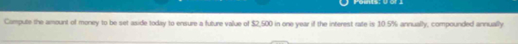 Pomts: V or 
Compute the amount of money to be set aside today to ensure a future value of $2,500 in one year if the interest rate is 10.5% annually, compounded annually