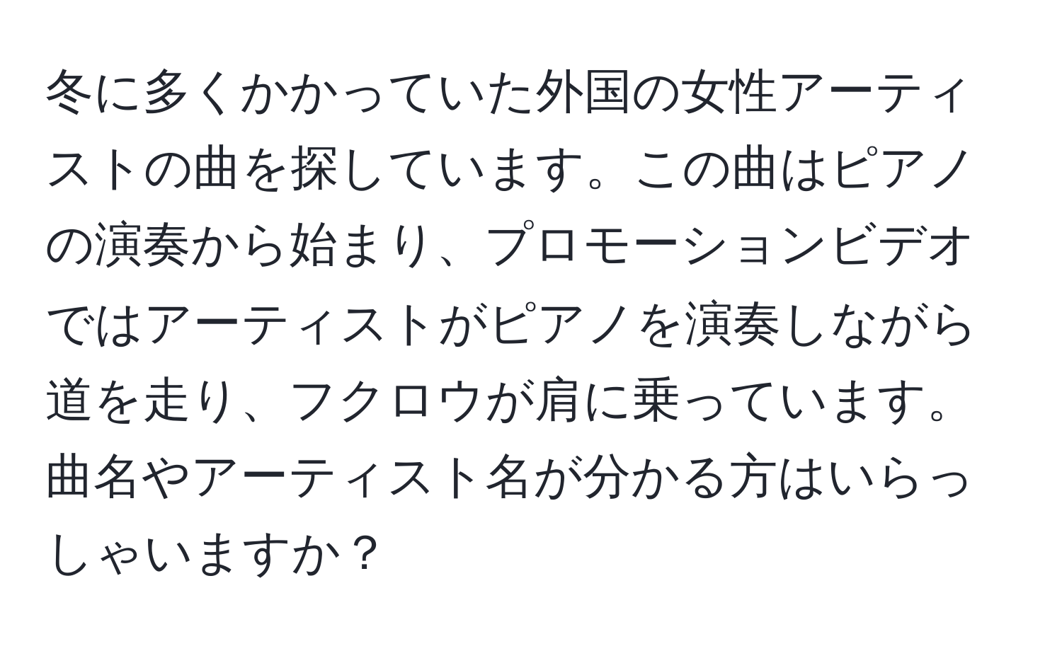 冬に多くかかっていた外国の女性アーティストの曲を探しています。この曲はピアノの演奏から始まり、プロモーションビデオではアーティストがピアノを演奏しながら道を走り、フクロウが肩に乗っています。曲名やアーティスト名が分かる方はいらっしゃいますか？