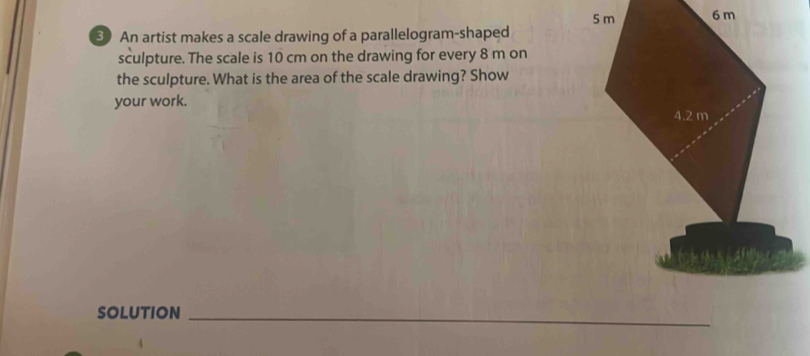 An artist makes a scale drawing of a parallelogram-shaped 
sculpture. The scale is 10 cm on the drawing for every 8 m on 
the sculpture. What is the area of the scale drawing? Show 
your work. 
SOLUTION_