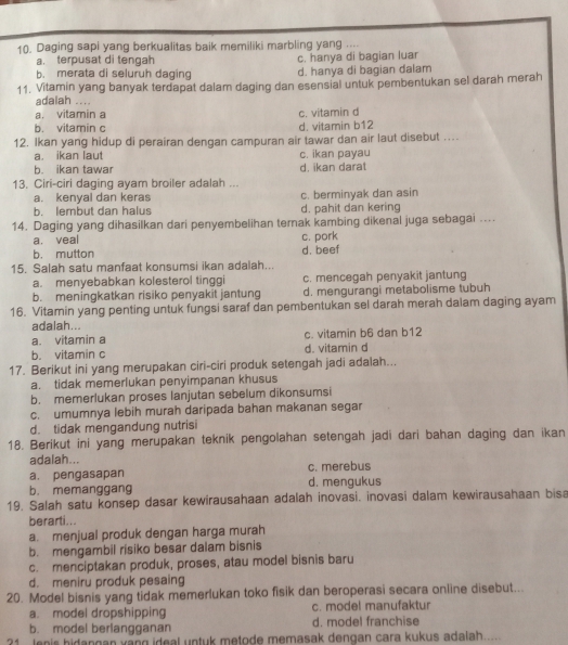 Daging sapi yang berkualitas baik memiliki marbling yang ....
a. terpusat di tengah c. hanya di bagian luar
b. merata di seluruh daging d. hanya di bagian dalam
11, Vitamin yang banyak terdapat dalam daging dan esensial untuk pembentukan sel darah merah
adalah ....
a. vitamin a
b. vitamin c d. vitamin b12 c. vitamin d
12. Ikan yang hidup di perairan dengan campuran air tawar dan air laut disebut …
a. ikan laut c. ikan payau
b. ikan tawar d. ikan darat
13. Ciri-ciri daging ayam broiler adalah ...
a. kenyal dan keras c. berminyak dan asin
h. lembut dan halus d. pahit dan kering
14. Daging yang dihasilkan dari penyembelihan ternak kambing dikenal juga sebagai ....
a. veal c. pork
b. mutton
15. Salah satu manfaat konsumsi ikan adalah... d. beef
a. menyebabkan kolesterol tinggi c. mencegah penyakit jantung
b. meningkatkan risiko penyakit jantung d. mengurangi metabolisme tubuh
16. Vitamin yang penting untuk fungsi saraf dan pembentukan sel darah merah dalam daging ayam
adalah...
a. vitamin a c. vitamin b6 dan b12
b. vitamin c d. vitamin d
17. Berikut ini yang merupakan ciri-ciri produk setengah jadi adalah...
a. tidak memerlukan penyimpanan khusus
b. memerlukan proses lanjutan sebelum dikonsumsi
c. umumnya lebih murah daripada bahan makanan segar
d. tidak mengandung nutrisi
18. Berikut ini yang merupakan teknik pengolahan setengah jadi dari bahan daging dan ikan
adalah...
a. pengasapan c. merebus
b. memanggang d. mengukus
19. Salah satu konsep dasar kewirausahaan adalah inovasi. inovasi dalam kewirausahaan bisa
berarti..
a. menjual produk dengan harga murah
b. mengambil risiko besar dalam bisnis
c. menciptakan produk, proses, atau model bisnis baru
d. meniru produk pesaing
20. Model bisnis yang tidak memerlukan toko fisik dan beroperasi secara online disebut...
a. model dropshipping c. mode! manufaktur
b. model berlangganan d. model franchise
?1 lenis hidangan vang ideal untuk metode memasak dengan cara kukus adalah.....