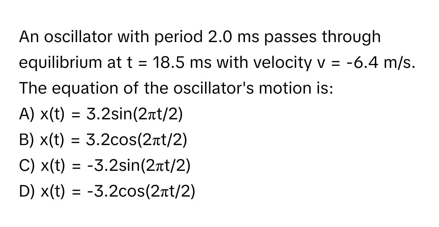 An oscillator with period 2.0 ms passes through equilibrium at t = 18.5 ms with velocity v = -6.4 m/s. The equation of the oscillator's motion is:

A) x(t) = 3.2sin(2πt/2) 
B) x(t) = 3.2cos(2πt/2) 
C) x(t) = -3.2sin(2πt/2) 
D) x(t) = -3.2cos(2πt/2)