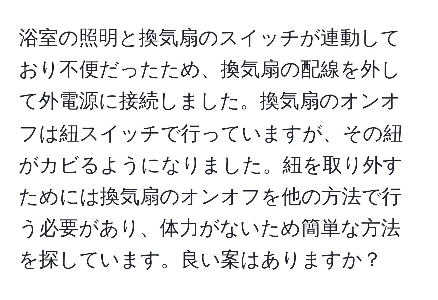 浴室の照明と換気扇のスイッチが連動しており不便だったため、換気扇の配線を外して外電源に接続しました。換気扇のオンオフは紐スイッチで行っていますが、その紐がカビるようになりました。紐を取り外すためには換気扇のオンオフを他の方法で行う必要があり、体力がないため簡単な方法を探しています。良い案はありますか？