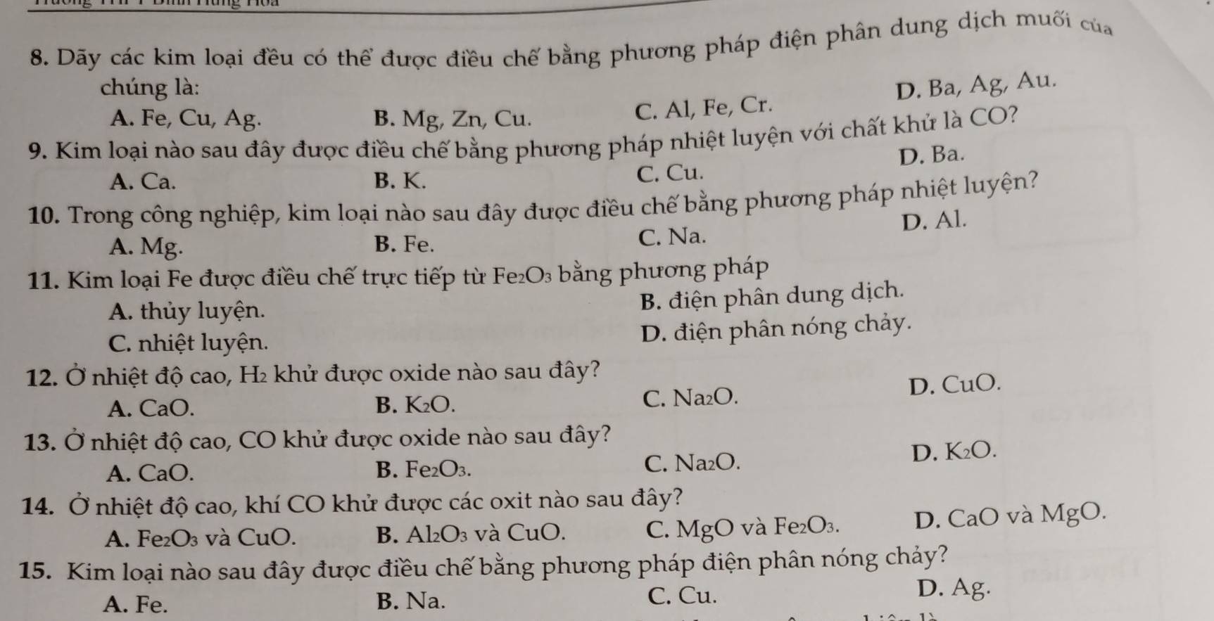 Dãy các kim loại đều có thể được điều chế bằng phương pháp điện phân dung dịch muối của
chúng là: D. Ba, Ag, Au.
A. Fe, Cu, Ag. B. Mg, Zn, Cu.
C. Al, Fe, Cr.
9. Kim loại nào sau đây được điều chế bằng phương pháp nhiệt luyện với chất khử là CO?
D. Ba.
A. Ca. B. K. C. Cu.
10. Trong công nghiệp, kim loại nào sau đây được điều chế bằng phương pháp nhiệt luyện?
A. Mg. B. Fe. C. Na. D. Al.
11. Kim loại Fe được điều chế trực tiếp từ F e_2O_3 bằng phương pháp
A. thủy luyện.
B. điện phân dung dịch.
C. nhiệt luyện.
D. điện phân nóng chảy.
12. Ở nhiệt độ cao, H₂ khử được oxide nào sau đây?
D. CuO.
A. CaO. B. K_2O.
C. Na_2O
13. Ở nhiệt độ cao, CO khử được oxide nào sau đây?
A. CaO. B. Fe_2O_3.
C. Na_2O.
D. K_2O.
14. Ở nhiệt độ cao, khí CO khử được các oxit nào sau đây?
A. Fe₂ O_3 và CuC ) B. Al_2O_3 và CuO. C. MgO và Fe_2O_3. D. CaO và MgO.
15. Kim loại nào sau đây được điều chế bằng phương pháp điện phân nóng chảy?
C. Cu.
A. Fe. B. Na. D. Ag.