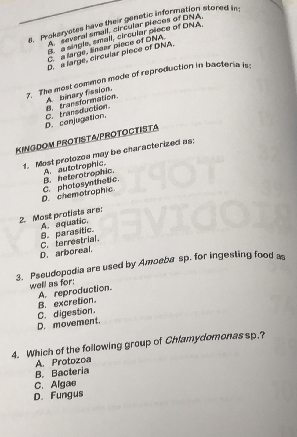 Prokaryotes have their genetic information stored in:
A. several small, circular pieces of DNA.
B. a single, small, circular piece of DNA.
C. a large, linear piece of DNA.
D. a large, circular piece of DNA.
7. The most common mode of reproduction in bacteria is:
A. binary fission.
B. transformation.
C. transduction.
D. conjugation.
KINGDOM PROTISTA/PROTOCTISTA
1. Most protozoa may be characterized as:
A. autotrophic.
B. heterotrophic.
C. photosynthetic.
D. chemotrophic.
2. Most protists are:
A. aquatic.
B. parasitic.
C. terrestrial.
D. arboreal.
3. Pseudopodia are used by Amoeba sp. for ingesting food as
well as for:
A. reproduction.
B. excretion.
C. digestion.
D. movement.
4. Which of the following group of Chlamydomonas sp.?
A. Protozoa
B. Bacteria
C. Algae
D. Fungus