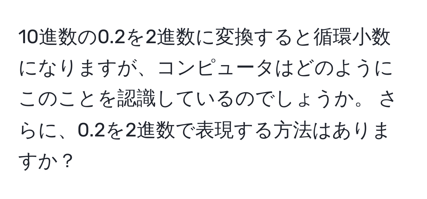 10進数の0.2を2進数に変換すると循環小数になりますが、コンピュータはどのようにこのことを認識しているのでしょうか。 さらに、0.2を2進数で表現する方法はありますか？