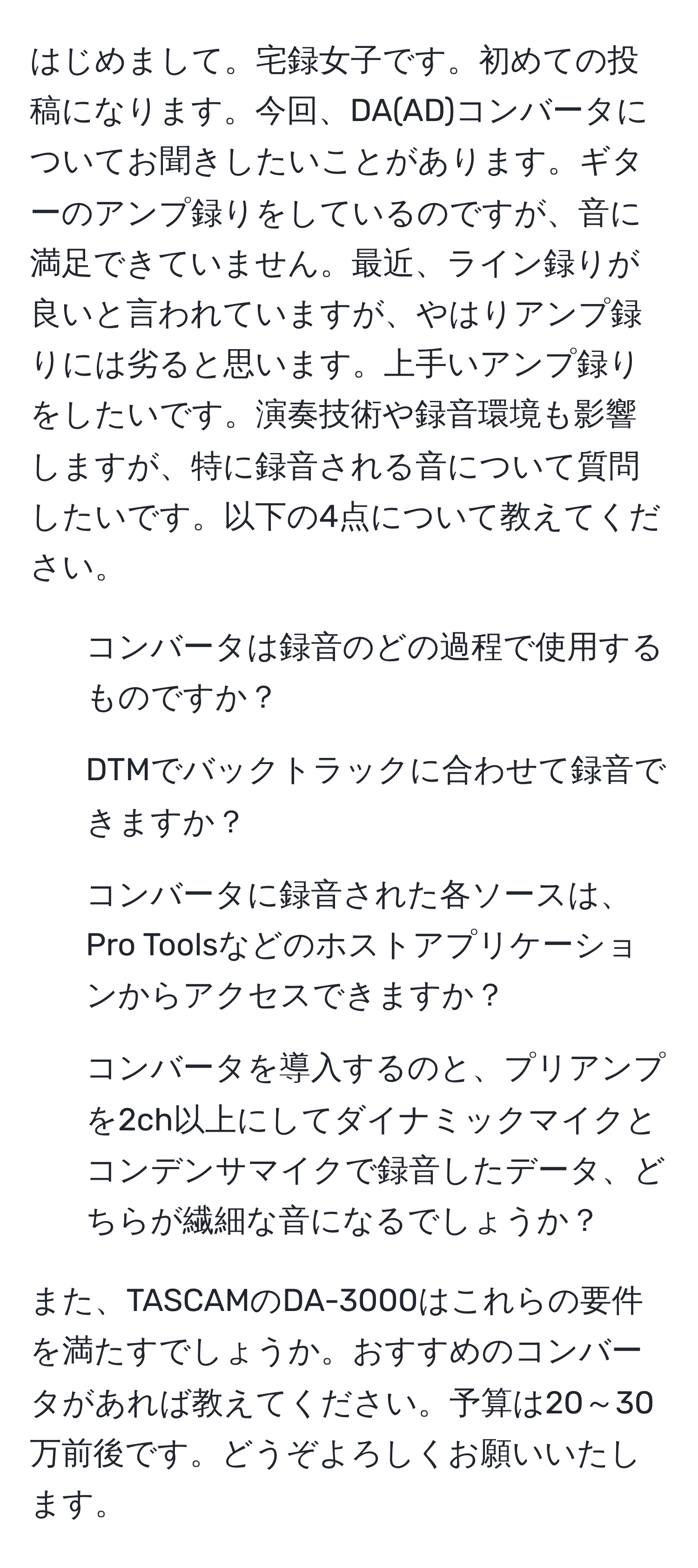 はじめまして。宅録女子です。初めての投稿になります。今回、DA(AD)コンバータについてお聞きしたいことがあります。ギターのアンプ録りをしているのですが、音に満足できていません。最近、ライン録りが良いと言われていますが、やはりアンプ録りには劣ると思います。上手いアンプ録りをしたいです。演奏技術や録音環境も影響しますが、特に録音される音について質問したいです。以下の4点について教えてください。

1. コンバータは録音のどの過程で使用するものですか？
2. DTMでバックトラックに合わせて録音できますか？
3. コンバータに録音された各ソースは、Pro Toolsなどのホストアプリケーションからアクセスできますか？
4. コンバータを導入するのと、プリアンプを2ch以上にしてダイナミックマイクとコンデンサマイクで録音したデータ、どちらが繊細な音になるでしょうか？

また、TASCAMのDA-3000はこれらの要件を満たすでしょうか。おすすめのコンバータがあれば教えてください。予算は20～30万前後です。どうぞよろしくお願いいたします。