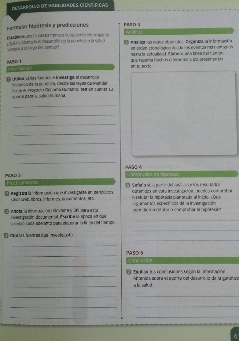 DESARROLLO DE HABILIDADES CIENTÍFICAS 
Formular hipótesis y predicciones PASO 3 
Establece una hipótesis frente a la siguiente interrogante. Analisis 
Qué ha aportado el desarrollo de la genética a la salud * Analiza los datos obtenidos. Organiza la información 
humana a lo largo del tiempo? en orden cronológico desde los eventos más antiguos 
hasta la actualidad. Elabora una línea del tiempo 
PASO 1 que resuma hechos diferentes a los presentados 
Información en tu texto. 
D utiliza varías fuentes e investiga el desarrollo 
histórico de la genética, desde las leyes de Mendel 
hasta el Proyecto Genoma Humano. Ten en cuenta su 
aporte para la salud humana. 
_ 
_ 
_ 
_ 
_ 
_ 
_ 
PASO 4 
PASO 2 Compruebo mi hipótesis 
Procesamiento * Señala si, a partir del análisis y los resultados 
* Registra la información que investigaste en periódicos, obtenidos en esta investigación, puedes comprobar 
sitios web, libros, informes, documentos, etc. o refutar la hipótesis planteada al inicio. ¿Qué 
argumentos específicos de la investigación 
* Anota la información relevante y útil para esta permitieron refutar o comprobar la hipótesis? 
_ 
investigación documental. Escribe la época en que 
sucedió cada adelanto para elaborar la línea del tiempo. 
_ 
_ 
* Cita las fuentes que investigaste. 
_ 
_ 
PASO 5 
_ 
Conclusión 
_ 
Explica tus conclusiones según la información 
obtenida sobre el aporte del desarrollo de la genética 
_a la salud. 
__ 
_ 
_ 
_ 
_ 
6