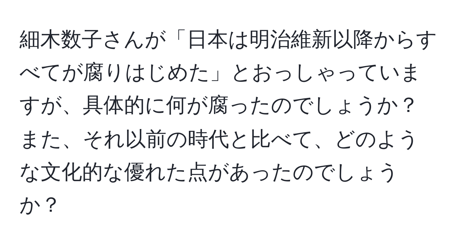 細木数子さんが「日本は明治維新以降からすべてが腐りはじめた」とおっしゃっていますが、具体的に何が腐ったのでしょうか？ また、それ以前の時代と比べて、どのような文化的な優れた点があったのでしょうか？