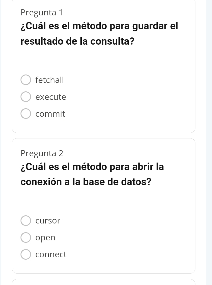 Pregunta 1
¿Cuál es el método para guardar el
resultado de la consulta?
fetchall
execute
commit
Pregunta 2
¿Cuál es el método para abrir la
conexión a la base de datos?
cursor
open
connect