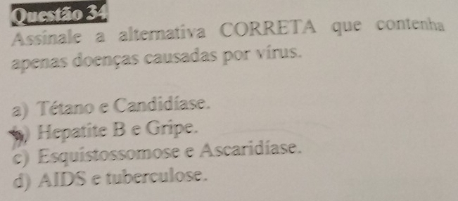 Assinale a alternativa CORRETA que contenha
apenas doenças causadas por vírus.
a) Tétano e Candidíase.
) Hepatite B e Gripe.
c) Esquistossomose e Ascaridíase.
d) AIDS e tuberculose.