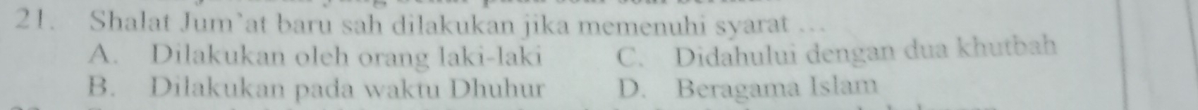 Shalat Jum’at baru sah dilakukan jika memenuhi syarat ….
A. Dilakukan oleh orang laki-laki C. Didahului dengan dua khutbah
B. Dilakukan pada waktu Dhuhur D. Beragama Islam