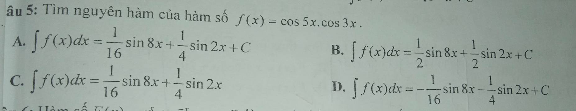 âu 5: Tìm nguyên hàm của hàm số f(x)=cos 5x.cos 3x.
A. ∈t f(x)dx= 1/16 sin 8x+ 1/4 sin 2x+C
B. ∈t f(x)dx= 1/2 sin 8x+ 1/2 sin 2x+C
C. ∈t f(x)dx= 1/16 sin 8x+ 1/4 sin 2x
D. ∈t f(x)dx=- 1/16 sin 8x- 1/4 sin 2x+C