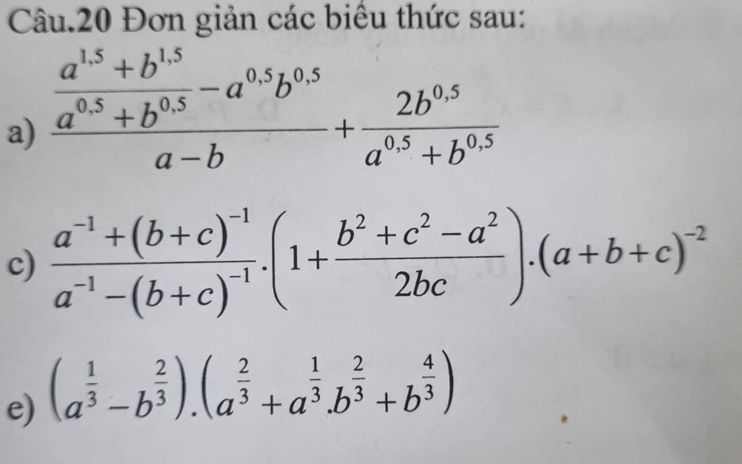 Câu.20 Đơn giản các biểu thức sau: 
a) frac  (a^(1.5)+b^(1.5))/a^(0.5)+b^(0.5) -a^(0.5)b^(0.5)a-b+ (2b^(0.5))/a^(0.5)+b^(0.5) 
c) frac a^(-1)+(b+c)^-1a^(-1)-(b+c)^-1.(1+ (b^2+c^2-a^2)/2bc ).(a+b+c)^-2
e) (a^(frac 1)3-b^(frac 2)3).(a^(frac 2)3+a^(frac 1)3.b^(frac 2)3+b^(frac 4)3)