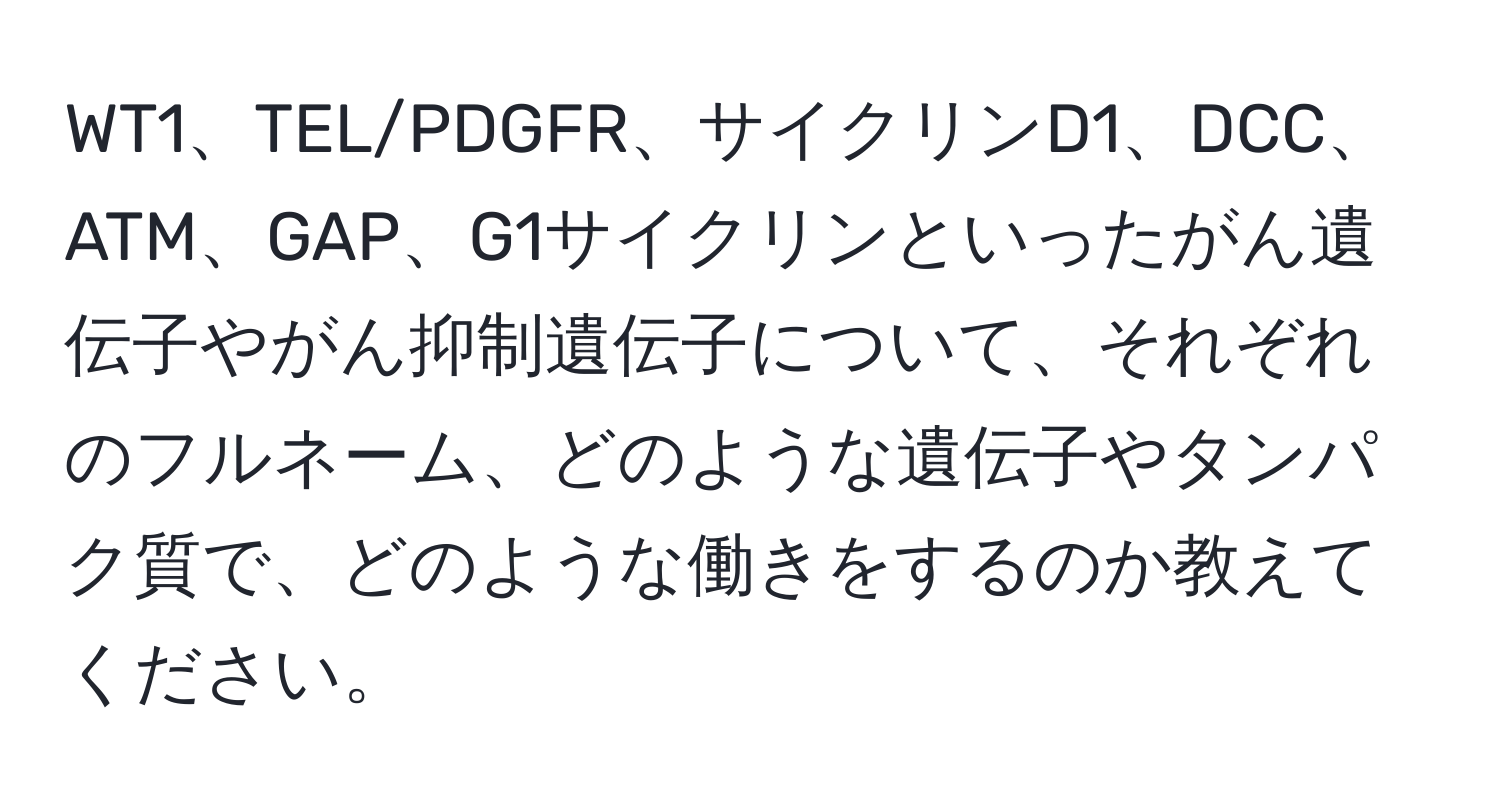 WT1、TEL/PDGFR、サイクリンD1、DCC、ATM、GAP、G1サイクリンといったがん遺伝子やがん抑制遺伝子について、それぞれのフルネーム、どのような遺伝子やタンパク質で、どのような働きをするのか教えてください。