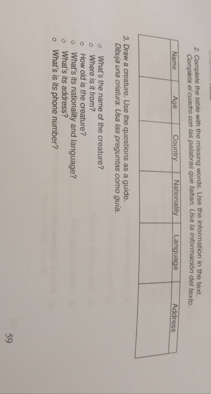 Complete the table with the missing words. Use the information in the text. 
Completa el cuadro con las palabras que faltan. Usa la información del texto. 
3. Draw a creature. Use the questions as a guide. 
Dibuja una criatura. Usa las preguntas como guía. 
What's the name of the creature? 
Where is it from? 
How old is the creature? 
What's its nationality and language? 
What's its address? 
What's is its phone number? 
59