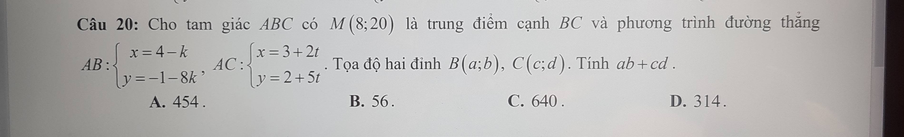 Cho tam giác ABC có M(8;20) là trung điểm cạnh BC và phương trình đường thắng
AB:beginarrayl x=4-k y=-1-8kendarray. , AC:beginarrayl x=3+2t y=2+5tendarray.. Tọa độ hai đỉnh B(a;b), C(c;d). Tính ab+cd.
A. 454. B. 56. C. 640. D. 314.