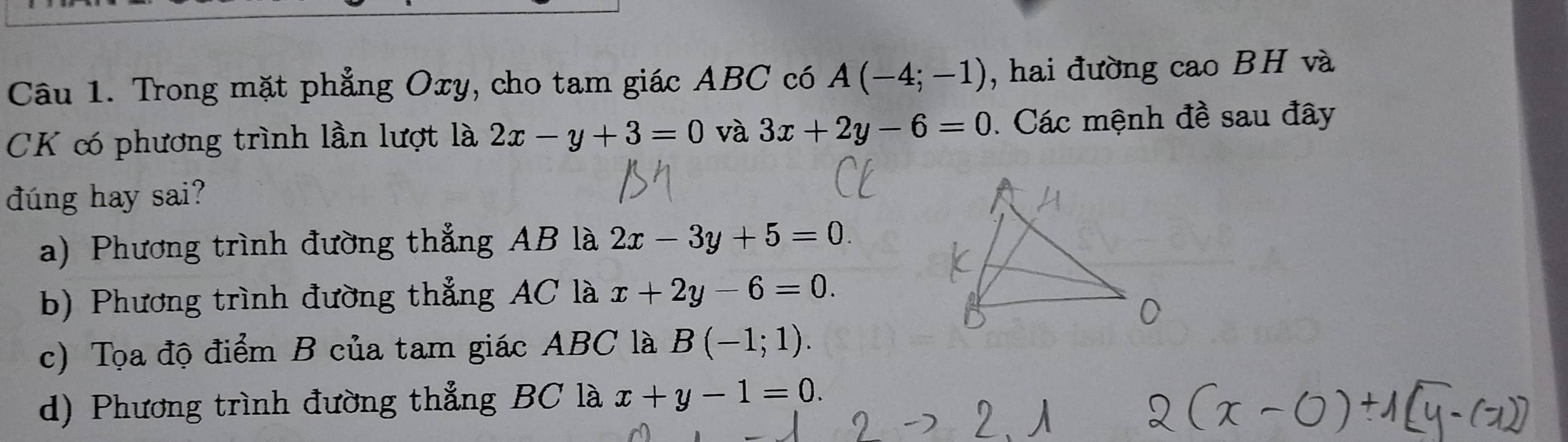 Trong mặt phẳng Oxy, cho tam giác ABC có A(-4;-1) , hai đường cao BH và
CK có phương trình lần lượt là 2x-y+3=0 và 3x+2y-6=0 Các mệnh đề sau đây
dúng hay sai?
a) Phương trình đường thẳng AB là 2x-3y+5=0.
b) Phương trình đường thẳng AC là x+2y-6=0.
c) Tọa độ điểm B của tam giác ABC là B(-1;1).
d) Phương trình đường thẳng BC là x+y-1=0.